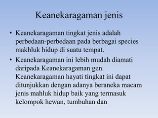 Keanekaragaman jenis
• Keanekaragaman tingkat jenis adalah
  perbedaan-perbedaan pada berbagai species
  makhluk hidup di suatu tempat.
• Keanekaragaman ini lebih mudah diamati
  daripada Keanekaragaman gen.
  Keanekaragaman hayati tingkat ini dapat
  ditunjukkan dengan adanya beraneka macam
  jenis mahluk hidup baik yang termasuk
  kelompok hewan, tumbuhan dan
 