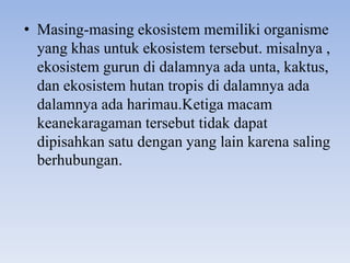 • Masing-masing ekosistem memiliki organisme
  yang khas untuk ekosistem tersebut. misalnya ,
  ekosistem gurun di dalamnya ada unta, kaktus,
  dan ekosistem hutan tropis di dalamnya ada
  dalamnya ada harimau.Ketiga macam
  keanekaragaman tersebut tidak dapat
  dipisahkan satu dengan yang lain karena saling
  berhubungan.
 
