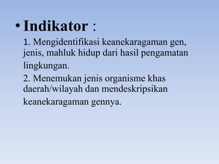 • Indikator :
 1. Mengidentifikasi keanekaragaman gen,
 jenis, mahluk hidup dari hasil pengamatan
 lingkungan.
 2. Menemukan jenis organisme khas
 daerah/wilayah dan mendeskripsikan
 keanekaragaman gennya.
 