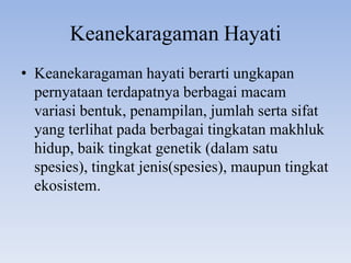 Keanekaragaman Hayati
• Keanekaragaman hayati berarti ungkapan
  pernyataan terdapatnya berbagai macam
  variasi bentuk, penampilan, jumlah serta sifat
  yang terlihat pada berbagai tingkatan makhluk
  hidup, baik tingkat genetik (dalam satu
  spesies), tingkat jenis(spesies), maupun tingkat
  ekosistem.
 