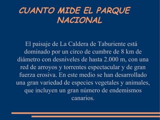 El paisaje de La Caldera de Taburiente está
dominado por un circo de cumbre de 8 km de
diámetro con desniveles de hasta 2.000 m, con una
red de arroyos y torrentes espectacular y de gran
fuerza erosiva. En este medio se han desarrollado
una gran variedad de especies vegetales y animales,
que incluyen un gran número de endemismos
canarios.
CUANTO MIDE EL PARQUE
NACIONAL
 