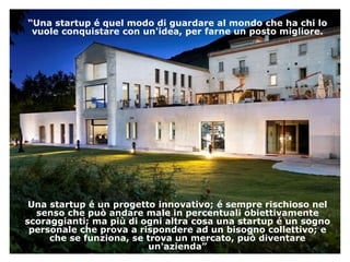“Una startup é quel modo di guardare al mondo che ha chi lo
vuole conquistare con un'idea, per farne un posto migliore.
Una startup é un progetto innovativo; é sempre rischioso nel
senso che può andare male in percentuali obiettivamente
scoraggianti; ma più di ogni altra cosa una startup é un sogno
personale che prova a rispondere ad un bisogno collettivo; e
che se funziona, se trova un mercato, può diventare
un'azienda”
 