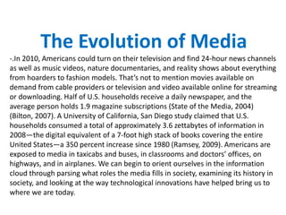 The Evolution of Media
-.In 2010, Americans could turn on their television and find 24-hour news channels
as well as music videos, nature documentaries, and reality shows about everything
from hoarders to fashion models. That’s not to mention movies available on
demand from cable providers or television and video available online for streaming
or downloading. Half of U.S. households receive a daily newspaper, and the
average person holds 1.9 magazine subscriptions (State of the Media, 2004)
(Bilton, 2007). A University of California, San Diego study claimed that U.S.
households consumed a total of approximately 3.6 zettabytes of information in
2008—the digital equivalent of a 7-foot high stack of books covering the entire
United States—a 350 percent increase since 1980 (Ramsey, 2009). Americans are
exposed to media in taxicabs and buses, in classrooms and doctors’ offices, on
highways, and in airplanes. We can begin to orient ourselves in the information
cloud through parsing what roles the media fills in society, examining its history in
society, and looking at the way technological innovations have helped bring us to
where we are today.
 