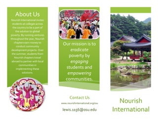 www.nourishinternational.org/osulewis.1156@osu.eduOur mission is to eradicate poverty by engaging students and empowering communities.656907518224514986043211753314700-8890Contact UsNourish International invites students at colleges across the country to be a part of the solution to global poverty. By running ventures throughout the year, Nourish chapters earn money to conduct community development projects. Over the summer, students from Nourish chapters travel abroad to partner with local communities in implementing these solutions. NourishInternational 4343404754880About Us Talk about the problemNourish International ~Hunger Lunch January 13th 2009~Korea Title of the ProblemLearn more about the problem here: 184154738370016046456271895-274955 Interesting fact434340457200   