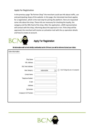 Apply For Registration
In the previous page “Be Partner Shop” the merchant could see info about traffic, use
and participating shops of the website. In this page, the interested merchant applies
for a registration, which is the next step for joining the platform. Here are requested
some info about the shop. These info are necessary for checking the loyalty, the
category and the XML feed of the shop. After the application, a BCN representative
will contact with the shop, informing about the approval or not. If the shop will be
approved, the merchant will receive an activation mail with the co-operation details
and how to create an account.
 