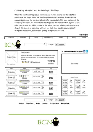 Comparing a Product and Redirecting to the Shop
When the user finds the product his interested in, he is able to see the list of the
prices from the shops. There are two categories of users: the one that knows the
product details and the one that is looking for more details. This page includes all the
necessary info about the product and the shops and the mail attention is given to the
price comparison. By clicking on one of the prices, the user is being redirected to the
shop. If this shop is co-operating with pay per click, then is getting automatically
charged in its account, otherwise is getting charged with the sale.
 