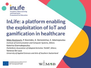 www.inlife-h2020.eu 1
InLife: a platform enabling
the exploitation of IoT and
gamification in healthcare
Co-funded by the horizon 2020 Framework
Programmeof the EuropeanUnion
InLife - Grant Agreement 732184
Nikos Koutsouris, P. Kosmides, K. Demestichas, E. Adamopoulou
Institute of Communication and Computer Systems, Athens
Katerina Giannakopoulou
Panhellenic Association of Adapted Activities “ALMA”, Athens
Vanessa De Luca
University of Applied Sciences and Arts of Southern Switzerland
 