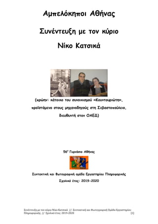Συνέντευξη με τον κύριο Νίκο Κατσικά // Συντακτική και Φωτογραφική Ομάδα Εργαστηρίου
Πληροφορικής // Σχολικό έτος: 2019-2020 [1]
Αμπελόκηποι Αθήνας
Συνέντευξη με τον κύριο
Νίκο Κατσικά
(πρώην: κάτοικο του συνοικισμού «Κουντουριώτη»,
προϊστάμενο στους μηχανοδηγούς στη Σεβαστοπούλειο,
διευθυντή στον ΟΑΕΔ)
56ο
Γυμνάσιο Αθήνας
Συντακτική και Φωτογραφική ομάδα Εργαστηρίου Πληροφορικής
Σχολικό έτος: 2019-2020
 