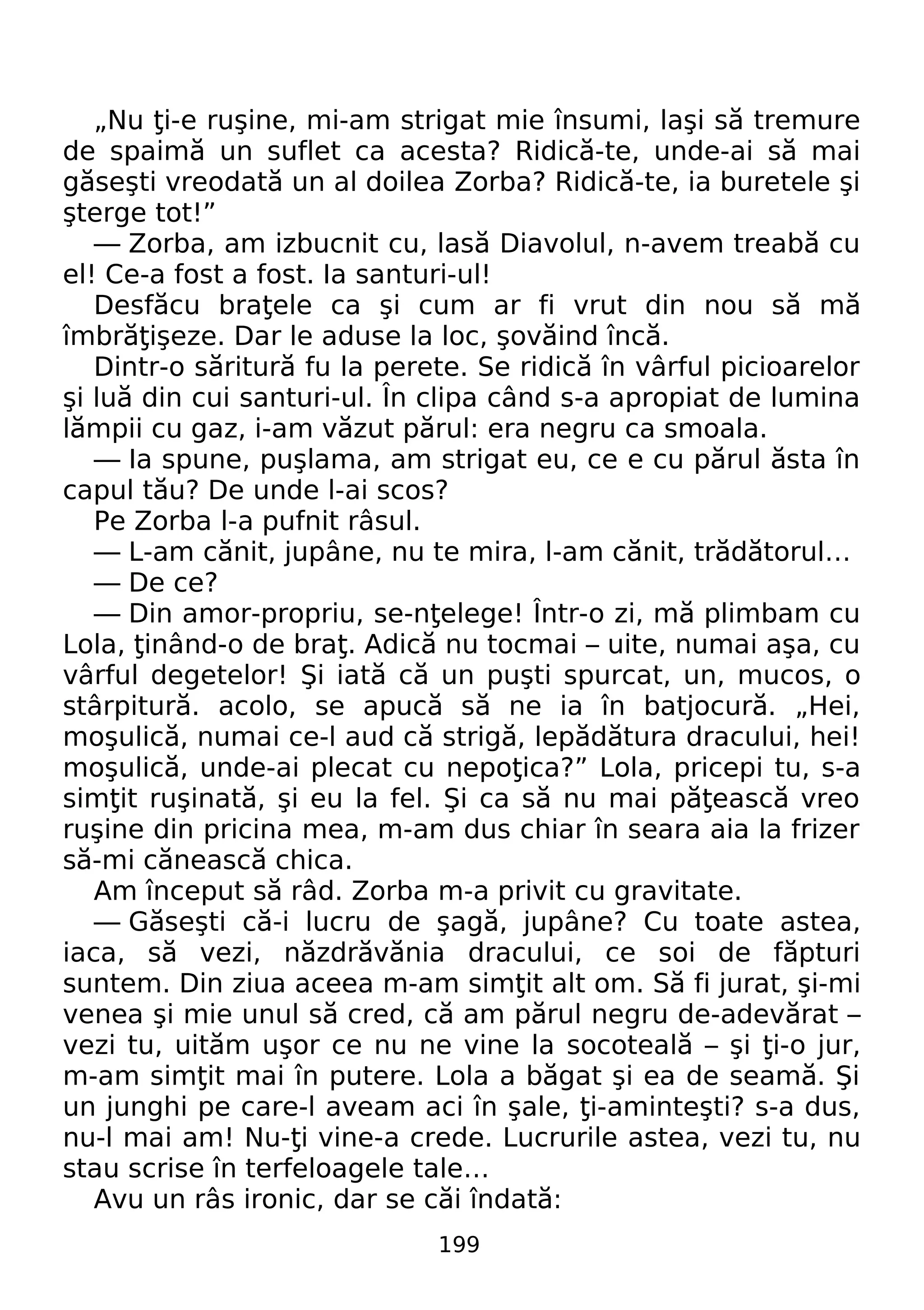 „Nu i-e ruşine, mi-am strigat mie ţ însumi, laşi să tremure 
de spaimă un suflet ca acesta? Ridică-te, unde-ai să mai 
găseşti vreodată un al doilea Zorba? Ridică-te, ia buretele şi 
şterge tot!” 
— Zorba, am izbucnit cu, lasă Diavolul, n-avem treabă cu 
el! Ce-a fost a fost. Ia santuri-ul! 
Desfăcu braţele ca şi cum ar fi vrut din nou să mă 
îmbrăţişeze. Dar le aduse la loc, şovăind încă. 
Dintr-o săritură fu la perete. Se ridică în vârful picioarelor 
şi luă din cui santuri-ul. În clipa când s-a apropiat de lumina 
lămpii cu gaz, i-am văzut părul: era negru ca smoala. 
— Ia spune, puşlama, am strigat eu, ce e cu părul ăsta în 
capul tău? De unde l-ai scos? 
Pe Zorba l-a pufnit râsul. 
— L-am cănit, jupâne, nu te mira, l-am cănit, trădătorul… 
— De ce? 
— Din amor-propriu, se-nţelege! Într-o zi, mă plimbam cu 
Lola, ţinând-o de braţ. Adică nu tocmai – uite, numai aşa, cu 
vârful degetelor! Şi iată că un puşti spurcat, un, mucos, o 
stârpitură. acolo, se apucă să ne ia în batjocură. „Hei, 
moşulică, numai ce-l aud că strigă, lepădătura dracului, hei! 
moşulică, unde-ai plecat cu nepoţica?” Lola, pricepi tu, s-a 
simţit ruşinată, şi eu la fel. Şi ca să nu mai păţească vreo 
ruşine din pricina mea, m-am dus chiar în seara aia la frizer 
să-mi cănească chica. 
Am început să râd. Zorba m-a privit cu gravitate. 
— Găseşti că-i lucru de şagă, jupâne? Cu toate astea, 
iaca, să vezi, năzdrăvănia dracului, ce soi de făpturi 
suntem. Din ziua aceea m-am simţit alt om. Să fi jurat, şi-mi 
venea şi mie unul să cred, că am părul negru de-adevărat – 
vezi tu, uităm uşor ce nu ne vine la socoteală – şi ţi-o jur, 
m-am simţit mai în putere. Lola a băgat şi ea de seamă. Şi 
un junghi pe care-l aveam aci în şale, ţi-aminteşti? s-a dus, 
nu-l mai am! Nu-ţi vine-a crede. Lucrurile astea, vezi tu, nu 
stau scrise în terfeloagele tale… 
Avu un râs ironic, dar se căi îndată: 
199 
 