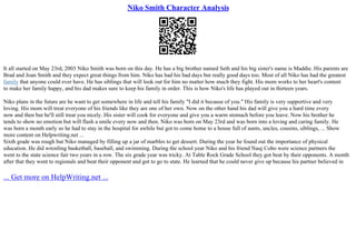 Niko Smith Character Analysis
It all started on May 23rd, 2003 Niko Smith was born on this day. He has a big brother named Seth and his big sister's name is Maddie. His parents are
Brad and Joan Smith and they expect great things from him. Niko has had his bad days but really good days too. Most of all Niko has had the greatest
family that anyone could ever have. He has siblings that will look out for him no matter how much they fight. His mom works to her heart's content
to make her family happy, and his dad makes sure to keep his family in order. This is how Niko's life has played out in thirteen years.
Niko plans in the future are he want to get somewhere in life and tell his family "I did it because of you." His family is very supportive and very
loving. His mom will treat everyone of his friends like they are one of her own. Now on the other hand his dad will give you a hard time every
now and then but he'll still treat you nicely. His sister will cook for everyone and give you a warm stomach before you leave. Now his brother he
tends to show no emotion but will flash a smile every now and then. Niko was born on May 23rd and was born into a loving and caring family. He
was born a month early so he had to stay in the hospital for awhile but got to come home to a house full of aunts, uncles, cousins, siblings, ... Show
more content on Helpwriting.net ...
Sixth grade was rough but Niko managed by filling up a jar of marbles to get dessert. During the year he found out the importance of physical
education. He did wrestling basketball, baseball, and swimming. During the school year Niko and his friend Nauj Cobo were science partners the
went to the state science fair two years in a row. The six grade year was tricky. At Table Rock Grade School they got beat by their opponents. A month
after that they went to regionals and beat their opponent and got to go to state. He learned that he could never give up because his partner believed in
... Get more on HelpWriting.net ...
 