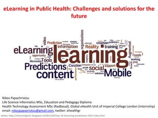 eLearning in Public Health: Challenges and solutions for the
future

Nikos Papachristou
Life Science Informatics MSc, Education and Pedagogy Diploma
Health Technology Assessment MSc (Radboud), Global eHealth Unit of Imperial College London (Internship)
email: nikospapaxristou@gmail.com, twitter: ehealthgr
photo: http://elearningtech.blogspot.nl/2011/02/top-10-elearning-predictions-2011-lcbq.html

 