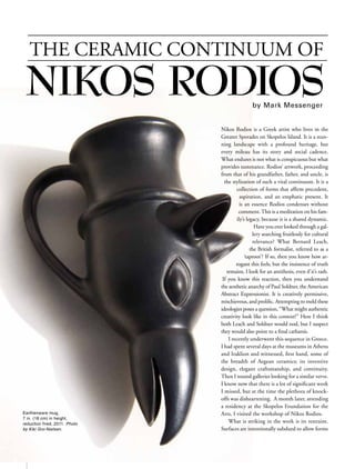 THE CERAMIC CONTINUUM OF
     NIKOS RODIOS                                                by Mark Messenger


                                                 Nikos Rodios is a Greek artist who lives in the
                                                 Greater Sporades on Skopelos Island. It is a stun-
                                                 ning landscape with a profound heritage, but
                                                 every mileau has its story and social cadence.
                                                 What endures is not what is conspicuous but what
                                                 provides sustenance. Rodios’ artwork, proceeding
                                                 from that of his grandfather, father, and uncle, is
                                                   the stylization of such a vital continuum. It is a
                                                         collection of forms that afﬁrm precedent,
                                                           aspiration, and an emphatic present. It
                                                           is an essence Rodios condenses without
                                                          comment. This is a meditation on his fam-
                                                         ily’s legacy, because it is a shared dynamic.
                                                                   Have you ever looked through a gal-
                                                                  lery searching fruitlessly for cultural
                                                                  relevance? What Bernard Leach,
                                                                 the British formalist, referred to as a
                                                              ‘taproot’? If so, then you know how ar-
                                                         rogant this feels, but the insistence of truth
                                                    remains. I look for an antithesis, even if it’s rash.
                                                  If you know this reaction, then you understand
                                                 the aesthetic anarchy of Paul Soldner, the American
                                                 Abstract Expressionist. It is creatively permissive,
                                                 mischievous, and proliﬁc. Attempting to meld these
                                                 ideologies poses a question, “What might authentic
                                                 creativity look like in this context?” Here I think
                                                 both Leach and Soldner would nod, but I suspect
                                                 they would also point to a ﬁnal catharsis.
                                                     I recently underwent this sequence in Greece.
                                                 I had spent several days at the museums in Athens
                                                 and Iraklion and witnessed, ﬁrst hand, some of
                                                 the breadth of Aegean ceramics; its inventive
                                                 design, elegant craftsmanship, and continuity.
                                                 Then I toured galleries looking for a similar verve.
                                                 I know now that there is a lot of signiﬁcant work
                                                 I missed, but at the time the plethora of knock-
                                                 offs was disheartening. A month later, attending
                                                 a residency at the Skopelos Foundation for the
    Earthenware mug,                             Arts, I visited the workshop of Nikos Rodios.
    7 in. (18 cm) in height,
    reduction fired, 2011. Photo
                                                     What is striking in the work is its restraint.
    by Kiki Gro-Nielsen.                         Surfaces are intentionally subdued to allow forms




2        month 2012    www.ceramicsmonthly.org
 