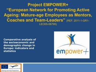 Project EMPOWER+
“European Network for Promoting Active
Ageing: Mature-age Employees as Mentors,
Coaches and Team-Leaders” (REF. 2011-1-GR1-
LEO05-06795)
Comparative analysis of
the socioeconomic and
demographic change in
Europe: indicators and
statistics
 