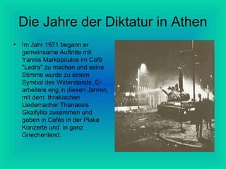 Die Jahre der Diktatur in Athen
•

Im Jahr 1971 begann er
gemeinsame Auftritte mit
Yannis Markopoulos im Café
"Ledra" zu machen und seine
Stimme wurde zu einem
Symbol des Widerstands. Er
arbeitete eng in diesen Jahren,
mit dem thrakischen
Liedemacher Thanassis
Gkaifyllia zusammen und
gaben in Cafés in der Plaka
Konzerte und in ganz
Griechenland.

 