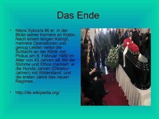 Das Ende
•

Nikos Xylouris litt er in der
Blüte seiner Karriere an Krebs.
Nach einem langen Kampf,
mehrere Operationen und
genug Leiden verlor die
Schlacht an der Klinik von
Piräus am 8. Februar 1980 im
Alter von 43 Jahren alt. Mit der
Stimme und Ethos markiert er
die Hunda Jahren (DiktaturJahren) mit Widerstand, und
die ersten Jahre des neuen
Regimes.

•

http://de.wikipedia.org/

 