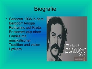 Biografie
• Geboren 1936 in dem
Bergdorf Anogia
Rethymno auf Kreta.
Er stammt aus einer
Familie mit
musikalischer
Tradition und vielen
Lyrikern.

 
