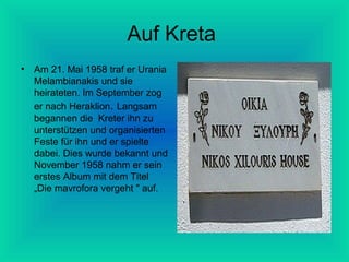 Auf Kreta
•

Am 21. Mai 1958 traf er Urania
Melambianakis und sie
heirateten. Im September zog
er nach Heraklion. Langsam
begannen die Kreter ihn zu
unterstützen und organisierten
Feste für ihn und er spielte
dabei. Dies wurde bekannt und
November 1958 nahm er sein
erstes Album mit dem Titel
„Die mavrofora vergeht " auf.

 