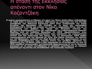 Η πρώτη εκκλησιαστική αντίδραση στο έργο του Νίκου Καζαντζάκη εκδηλώθηκε
το 1928 όταν ο επίσκοπος Σύρου Αθανάσιος με υπόμνημά του στη Σύνοδο
καταδίκαζε την Ασκητική Σημαντικό ρόλο στην ενασχόληση της Ιεράς
Συνόδου της Εκκλησίας της Ελλάδος με το έργο του συγγραφέα
διαδραμάτισε ο Τύπος της εποχής και κυρίως η εφημερίδα Εστία, που με τη
δημοσίευση των άρθρων της έφερε την Εκκλησία ενώπιον του
ζητήματος.Συγκεκριμένα μετά την κυκλοφορία του μυθιστορήματος Καπετάν
Μιχάλης από τις εκδόσεις Μαυρίδης το 1953, δημοσιεύθηκαν στην
εφημερίδα σχόλια που αποσκοπούσαν στην αποτροπή του αναγνωστικού
κοινού από την ανάγνωση του έργου. Στις 22 Ιανουαρίου 1954 άρθρο
υπογεγραμμένο από τον Κρητικό με τίτλο Ένα βιβλίο διασύρει την Κρήτην
και την θρησκείαν, καλούσε την Ιερά Σύνοδο και την Αρχιεπισκοπή να μην
αφήσει ακαθοδήγητους τους πιστούς έναντι των ερυθρών υβριστών της
θρησκείας.Στις 10 Μαΐου 1954 η ίδια εφημερίδα με ανταπόκρισή της από τις
ΗΠΑ παράθετε ανακοινωθέν της Ελληνικής Αρχιεπισκοπής Β. και Ν. Αμερικής
σύμφωνα με το οποίο συνεδρίασαν οι ιερατικοί προϊστάμενοί με αφορμή
δημοσίευμα της Εστίας και καταδίκασαν τον Τελευταίο πειρασμό.
 