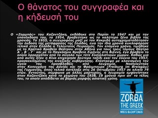 Ο «Ζορμπάς» του Καζαντζάκη, εκδόθηκε στο Παρίσι το 1947 και με την
επανέκδοση του, το 1954, βραβεύτηκε ως το καλύτερο ξένο βιβλίο της
χρονιάς. Το 1955, ο συγγραφέας μαζί με τον Κακριδή αυτοχρηματοδότησαν
την έκδοση της μετάφρασης της Ιλιάδας, ενώ την ίδια χρονιά κυκλοφόρησε
τελικά στην Ελλάδα ο Τελευταίος Πειρασμός. Τον επόμενο χρόνο, τιμήθηκε
με το Κρατικό Βραβείο Θεάτρου στην Αθήνα για τους τρεις τόμους Θέατρο
Α΄, Β΄, Γ΄ και με το Παγκόσμιο Βραβείο Ειρήνης στη Βιέννη, ένα βραβείο το
οποίο προερχόταν από το σύνολο των τότε Σοσιαλιστικών χωρών. Καθώς μια
από αυτές ήταν η Κίνα επιχείρησε δεύτερο ταξίδι εκεί τον Ιούνιο του 1957,
προσκεκλημένος της κινεζικής κυβέρνησης. Επέστρεψε με κλονισμένη την
υγεία του προσβληθείς από λευχαιμία. Νοσηλεύτηκε
στην Κοπεγχάγη της Δανίας και το Φράιμπουρκ (Freiburg im Breisgau)
της Γερμανίας, όπου τελικά κατέληξε στις 26 Οκτωβρίου 1957 σε ηλικία 74
ετών. Εντούτοις, σύμφωνα με άλλες μαρτυρίες, η λευχαιμία εμφανίστηκε
στον Καζαντζάκη κατά το χειμώνα του 1938, 19 χρόνια πριν απ' το τέλος
του, το οποίο αποδίδεται σε βαριάς μορφής ασιατική γρίπη.
 