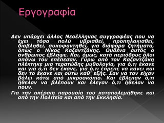 Δεν υπάρχει άλλος Νεοέλληνας συγγραφέας που να
έχει τόσο πολύ υβρισθεί, προπηλακισθεί,
διαβληθεί, συκοφαντηθεί, για διάφορα ζητήματα,
όπως ο Νίκος Καζαντζάκης. Ουδένα αυτός ο
άνθρωπος έβλαψε. Και, όμως, κατά περιόδους όλοι
απάνω του επέπεσαν. Γύρω από τον Καζαντζάκη
πλέκτηκε μια τερατώδης μυθολογία, για ό,τι έκανε
και για ό,τι δεν έκανε, για ό,τι έπρεπε να κάνει και
δεν το έκανε και ούτω καθ' εξής. Σαν να τον είχαν
βάλει κάτω από μικροσκόπιο. Και έβλεπαν ό,τι
ήθελαν να βλέπουν και έλεγαν ό,τι ήθελαν να
πουν.
Για την ακέραιη παρουσία του καταπολεμήθηκε και
από την Πολιτεία και από την Εκκλησία.
 