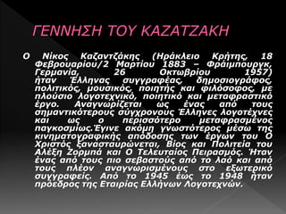 Ο Νίκος Καζαντζάκης (Ηράκλειο Κρήτης, 18
Φεβρουαρίου/2 Μαρτίου 1883 – Φράιμπουργκ,
Γερμανία, 26 Οκτωβρίου 1957)
ήταν Έλληνας συγγραφέας, δημοσιογράφος,
πολιτικός, μουσικός, ποιητής και φιλόσοφος, με
πλούσιο λογοτεχνικό, ποιητικό και μεταφραστικό
έργο. Αναγνωρίζεται ως ένας από τους
σημαντικότερους σύγχρονους Έλληνες λογοτέχνες
και ως ο περισσότερο μεταφρασμένος
παγκοσμίως.Έγινε ακόμη γνωστότερος μέσω της
κινηματογραφικής απόδοσης των έργων του Ο
Χριστός ξανασταυρώνεται, Βίος και Πολιτεία του
Αλέξη Ζορμπά και Ο Τελευταίος Πειρασμός. Ήταν
ένας από τους πιο σεβαστούς από το λαό και από
τους πλέον αναγνωρισμένους στο εξωτερικό
συγγραφείς. Από το 1945 έως το 1948 ήταν
πρόεδρος της Εταιρίας Ελλήνων Λογοτεχνών.
 