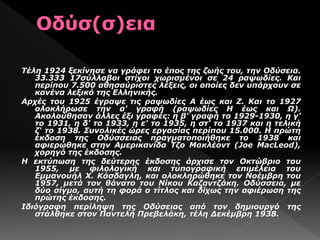 Τέλη 1924 ξεκίνησε να γράφει το έπος της ζωής του, την Οδύσεια.
33.333 17σύλλαβοι στίχοι χωρισμένοι σε 24 ραψωδίες. Και
περίπου 7.500 αθησαύριστες λέξεις, οι οποίες δεν υπάρχουν σε
κανένα λεξικό της Ελληνικής.
Αρχές του 1925 έγραψε τις ραψωδίες Α έως και Ζ. Και το 1927
ολοκλήρωσε την α' γραφή (ραψωδίες Η έως και Ω).
Ακολούθησαν άλλες έξι γραφές: η β' γραφή το 1929-1930, η γ'
το 1931, η δ' το 1933, η ε' το 1935, η στ' το 1937 και η τελική
ζ' το 1938. Συνολικές ώρες εργασίας περίπου 15.000. Η πρώτη
έκδοση της Οδύσσειας πραγματοποιήθηκε το 1938 και
αφιερώθηκε στην Αμερικανίδα Τζο Μακλέοντ (Joe MacLeod),
χορηγό της έκδοσης.
Η εκτύπωση της δεύτερης έκδοσης άρχισε τον Οκτώβριο του
1955, με φιλολογική και τυπογραφική επιμέλεια του
Εμμανουήλ Χ. Κάσδαγλη, και ολοκληρώθηκε τον Νοέμβρη του
1957, μετά τον θάνατο του Νίκου Καζαντζάκη. Οδύσσεια, με
δύο σίγμα, αυτή τη φορά ο τίτλος και δίχως την αφιέρωση της
πρώτης έκδοσης.
Ιδιόγραφη περίληψη της Οδύσειας από τον δημιουργό της
στάλθηκε στον Παντελή Πρεβελάκη, τέλη Δεκέμβρη 1938.
 