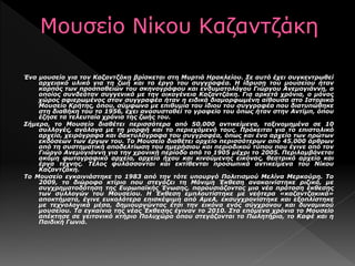 Ένα μουσείο για τον Καζαντζάκη βρίσκεται στη Μυρτιά Ηρακλείου. Σε αυτό έχει συγκεντρωθεί
αρχειακό υλικό για τη ζωή και το έργο του συγγραφέα. Η ίδρυση του μουσείου ήταν
καρπός των προσπαθειών του σκηνογράφου και ενδυματολόγου Γιώργου Ανεμογιάννη, ο
οποίος συνδεόταν συγγενικά με την οικογένεια Καζαντζάκη. Για αρκετά χρόνια, ο μόνος
χώρος αφιερωμένος στον συγγραφέα ήταν η ειδικά διαμορφωμένη αίθουσα στο Ιστορικό
Μουσείο Κρήτης, όπου, σύμφωνα με επιθυμία του ίδιου του συγγραφέα που διατυπώθηκε
στη διαθήκη του το 1956, έχει ανασυσταθεί το γραφείο του όπως ήταν στην Αντίμπ, όπου
έζησε τα τελευταία χρόνια της ζωής του.
Σήμερα, το Μουσείο διαθέτει περισσότερα από 50.000 αντικείμενα, ταξινομημένα σε 10
συλλογές, ανάλογα με τη μορφή και το περιεχόμενό τους. Πρόκειται για το επιστολικό
αρχείο, χειρόγραφα και δακτυλόγραφα του συγγραφέα, όπως και ένα αρχείο των πρώτων
εκδόσεων των έργων του. Το Μουσείο διαθέτει αρχείο περισσότερων από 45.000 άρθρων
από τη συστηματική αποδελτίωση του ημερήσιου και περιοδικού τύπου που έγινε από τον
Γιώργο Ανεμογιάννη για την χρονική περίοδο από το 1905 μέχρι το 2005. Περιλαμβάνεται
ακόμη φωτογραφικό αρχείο, αρχείο ήχου και κινούμενης εικόνας, θεατρικό αρχείο και
έργα τέχνης. Τέλος φυλάσσονται και εκτίθενται προσωπικά αντικείμενα του Νίκου
Καζαντζάκη.
Το Μουσείο εγκαινιάστηκε το 1983 από την τότε υπουργό Πολιτισμού Μελίνα Μερκούρη. Το
2009, το διώροφο κτίριο που στεγάζει τη Μόνιμη Έκθεση ανακαινίστηκε ριζικά, με
συγχρηματοδότηση της Ευρωπαϊκής Ένωσης, παρουσιάζοντας μια νέα πρόταση έκθεσης
των συλλογών του Μουσείου. Η Έκθεση εμπλουτίστηκε με νεότερα «καζαντζακικά»
αποκτήματα, έγινε ευκολότερα επισκέψιμη από ΑμεΑ, εκσυγχρονίστηκε και εξοπλίστηκε
με τεχνολογικά μέσα, δημιουργώντας έτσι την εικόνα ενός σύγχρονου και δυναμικού
μουσείου. Τα εγκαίνια της νέας Έκθεσης έγιναν το 2010. Στα επόμενα χρόνια το Μουσείο
απέκτησε σε γειτονικό κτήριο Πολυχώρο όπου στεγάζονται το Πωλητήριο, το Kαφέ και η
Παιδική Γωνιά.
 