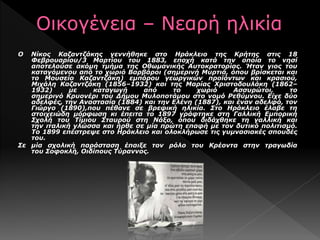 Ο Νίκος Καζαντζάκης γεννήθηκε στο Ηράκλειο της Κρήτης στις 18
Φεβρουαρίου/3 Μαρτίου του 1883, εποχή κατά την οποία το νησί
αποτελούσε ακόμη τμήμα της Οθωμανικής Αυτοκρατορίας. Ήταν γιος του
καταγόμενου από το χωριό Βαρβάροι (σημερινή Μυρτιά, όπου βρίσκεται και
το Μουσείο Καζαντζάκη) εμπόρου γεωργικών προϊόντων και κρασιού,
Μιχάλη Καζαντζάκη (1856–1932) και της Μαρίας Χριστοδουλάκη (1862–
1932) με καταγωγή από το χωριό Ασσυρώτοι, το
σημερινό Κρυονέρι του Δήμου Μυλοποτάμου στο νομό Ρεθύμνου. Είχε δύο
αδελφές, την Αναστασία (1884) και την Ελένη (1887), και έναν αδελφό, τον
Γιώργο (1890),που πέθανε σε βρεφική ηλικία. Στο Ηράκλειο έλαβε τη
στοιχειώδη μόρφωση κι έπειτα το 1897 γράφτηκε στη Γαλλική Εμπορική
Σχολή του Τίμιου Σταυρού στη Νάξο, όπου διδάχθηκε τη γαλλική και
την ιταλική γλώσσα και ήρθε σε μία πρώτη επαφή με τον δυτικό πολιτισμό.
Το 1899 επέστρεψε στο Ηράκλειο και ολοκλήρωσε τις γυμνασιακές σπουδές
του.
Σε μία σχολική παράσταση έπαιξε τον ρόλο του Κρέοντα στην τραγωδία
του Σοφοκλή, Οιδίπους Τύραννος.
 