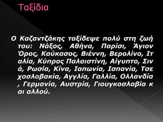 Ο Καζαντζάκης ταξίδεψε πολύ στη ζωή
του: Νάξος, Αθήνα, Παρίσι, Άγιον
Όρος, Καύκασος, Βιέννη, Βερολίνο, Ιτ
αλία, Κύπρος Παλαιστίνη, Αίγυπτο, Σιν
ά, Ρωσία, Κίνα, Ιαπωνία, Ισπανία, Τσε
χοσλοβακία, Αγγλία, Γαλλία, Ολλανδία
, Γερμανία, Αυστρία, Γιουγκοσλαβία κ
αι αλλού.
 
