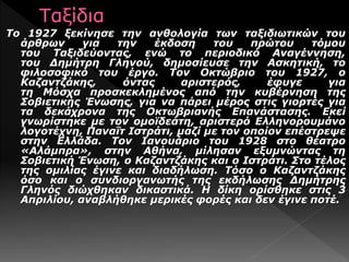 Το 1927 ξεκίνησε την ανθολογία των ταξιδιωτικών του
άρθρων για την έκδοση του πρώτου τόμου
του Ταξιδεύοντας, ενώ το περιοδικό Αναγέννηση,
του Δημήτρη Γληνού, δημοσίευσε την Ασκητική, το
φιλοσοφικό του έργο. Τον Οκτώβριο του 1927, ο
Καζαντζάκης, όντας αριστερός, έφυγε για
τη Μόσχα προσκεκλημένος από την κυβέρνηση της
Σοβιετικής Ένωσης, για να πάρει μέρος στις γιορτές για
τα δεκάχρονα της Οκτωβριανής Επανάστασης. Εκεί
γνωρίστηκε με τον ομοϊδεάτη, αριστερό Ελληνορουμάνο
λογοτέχνη, Παναΐτ Ιστράτι, μαζί με τον οποίον επέστρεψε
στην Ελλάδα. Τον Ιανουάριο του 1928 στο θέατρο
«Αλάμπρα», στην Αθήνα, μίλησαν εξυμνώντας τη
Σοβιετική Ένωση, ο Καζαντζάκης και ο Ιστράτι. Στο τέλος
της ομιλίας έγινε και διαδήλωση. Τόσο ο Καζαντζάκης
όσο και ο συνδιοργανωτής της εκδήλωσης Δημήτρης
Γληνός διώχθηκαν δικαστικά. Η δίκη ορίσθηκε στις 3
Απριλίου, αναβλήθηκε μερικές φορές και δεν έγινε ποτέ.
 