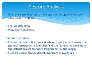  It is the second phase of the gesture recognition system. It
consists of two steps:
 Feature Detection.
 Parameter Estimation.
Feature Detection:
 Feature detection is a process where a person performing the
gestural instructions is identified and the features to understand
the instructions are extracted from the rest of the image.
 Cues are used in feature detection and are of two types.
Gesture Analysis
 