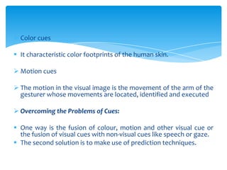  Color cues
 It characteristic color footprints of the human skin.
 Motion cues
 The motion in the visual image is the movement of the arm of the
gesturer whose movements are located, identified and executed
 Overcoming the Problems of Cues:
 One way is the fusion of colour, motion and other visual cue or
the fusion of visual cues with non-visual cues like speech or gaze.
 The second solution is to make use of prediction techniques.
 
