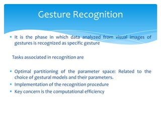  It is the phase in which data analyzed from visual images of
gestures is recognized as specific gesture
Tasks associated in recognition are
 Optimal partitioning of the parameter space: Related to the
choice of gestural models and their parameters.
 Implementation of the recognition procedure
 Key concern is the computational efficiency
Gesture Recognition
 