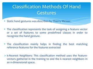  Static hand gestures was describes by Thierry Messer.
 The classification represents the task of assigning a feature vector
or a set of features to some predefined classes in order to
recognize the hand gesture.
 The classification mainly helps in finding the best matching
reference features for the features extracted
 k-Nearest Neighbors: This classification method uses the feature-
vectors gathered in the training to and the k nearest neighbors in
an n-dimensional space.
Classification Methods Of Hand
Gestures
 