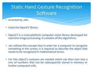  Invented by JAN.
 Used the OpenCV library.
 OpenCV is a cross-platform computer vision library developed for
real-time image processing. It contains all the algorithms.
 Jan utilized the concept that in order for a computer to recognize
something in the screen, it is required to describe the object that
needs to be recognized in mathematical terms.
 For this object’s contours are needed which can then turn into a
row of numbers that can be subsequently stored in memory or
further computed with.
Static Hand Gesture Recognition
Software
 