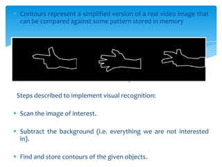  Contours represent a simplified version of a real video image that
can be compared against some pattern stored in memory
Contours of the hand gesture
Steps described to implement visual recognition:
 Scan the image of interest.
 Subtract the background (i.e. everything we are not interested
in).
 Find and store contours of the given objects.
 