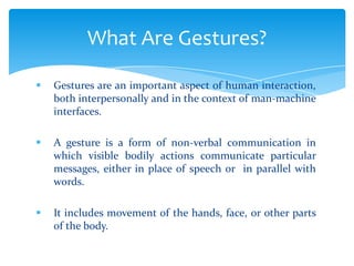  Gestures are an important aspect of human interaction,
both interpersonally and in the context of man-machine
interfaces.
 A gesture is a form of non-verbal communication in
which visible bodily actions communicate particular
messages, either in place of speech or in parallel with
words.
 It includes movement of the hands, face, or other parts
of the body.
What Are Gestures?
 