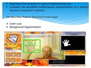  Represent the contours in a given mathematical way.
 Compare the simplified mathematical representation to a pattern
stored in computer’s memory.
Jan describes feature detection in two ways
 Color cues
 Background Segmentation
 
