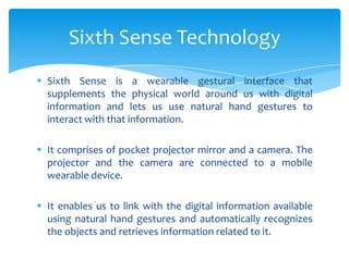  Sixth Sense is a wearable gestural interface that
supplements the physical world around us with digital
information and lets us use natural hand gestures to
interact with that information.
 It comprises of pocket projector mirror and a camera. The
projector and the camera are connected to a mobile
wearable device.
 It enables us to link with the digital information available
using natural hand gestures and automatically recognizes
the objects and retrieves information related to it.
Sixth Sense Technology
 