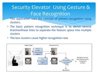  This application uses the concept of pattern recognition using
clusters.
 The basic pattern recognition technique is to derive several
liner/nonlinear lines to separate the feature space into multiple
clusters
 The less clusters cause higher recognition rate
Security Elevator Using Gesture &
Face Recognition
 