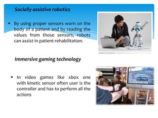  By using proper sensors worn on the
body of a patient and by reading the
values from those sensors, robots
can assist in patient rehabilitation.
Socially assistive robotics
Immersive gaming technology
 In video games like xbox one
with kinetic sensor often user is the
controller and has to perform all the
actions
 