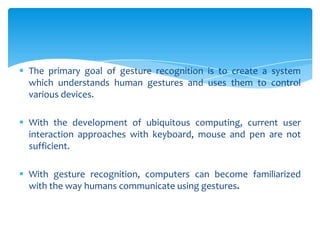  The primary goal of gesture recognition is to create a system
which understands human gestures and uses them to control
various devices.
 With the development of ubiquitous computing, current user
interaction approaches with keyboard, mouse and pen are not
sufficient.
 With gesture recognition, computers can become familiarized
with the way humans communicate using gestures.
 