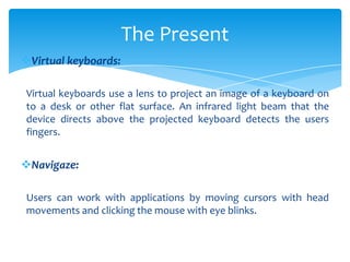 Virtual keyboards:
Virtual keyboards use a lens to project an image of a keyboard on
to a desk or other flat surface. An infrared light beam that the
device directs above the projected keyboard detects the users
fingers.
Navigaze:
Users can work with applications by moving cursors with head
movements and clicking the mouse with eye blinks.
The Present
 