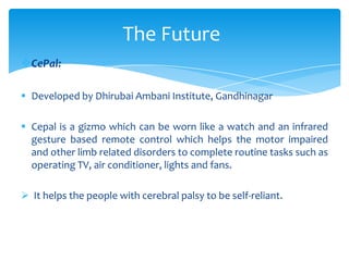 CePal:
 Developed by Dhirubai Ambani Institute, Gandhinagar
 Cepal is a gizmo which can be worn like a watch and an infrared
gesture based remote control which helps the motor impaired
and other limb related disorders to complete routine tasks such as
operating TV, air conditioner, lights and fans.
 It helps the people with cerebral palsy to be self-reliant.
The Future
 