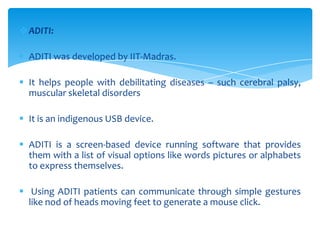 ADITI:
 ADITI was developed by IIT-Madras.
 It helps people with debilitating diseases – such cerebral palsy,
muscular skeletal disorders
 It is an indigenous USB device.
 ADITI is a screen-based device running software that provides
them with a list of visual options like words pictures or alphabets
to express themselves.
 Using ADITI patients can communicate through simple gestures
like nod of heads moving feet to generate a mouse click.
 