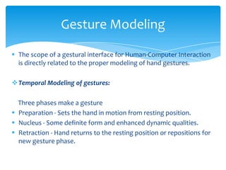  The scope of a gestural interface for Human-Computer Interaction
is directly related to the proper modeling of hand gestures.
Temporal Modeling of gestures:
Three phases make a gesture
 Preparation - Sets the hand in motion from resting position.
 Nucleus - Some definite form and enhanced dynamic qualities.
 Retraction - Hand returns to the resting position or repositions for
new gesture phase.
Gesture Modeling
 