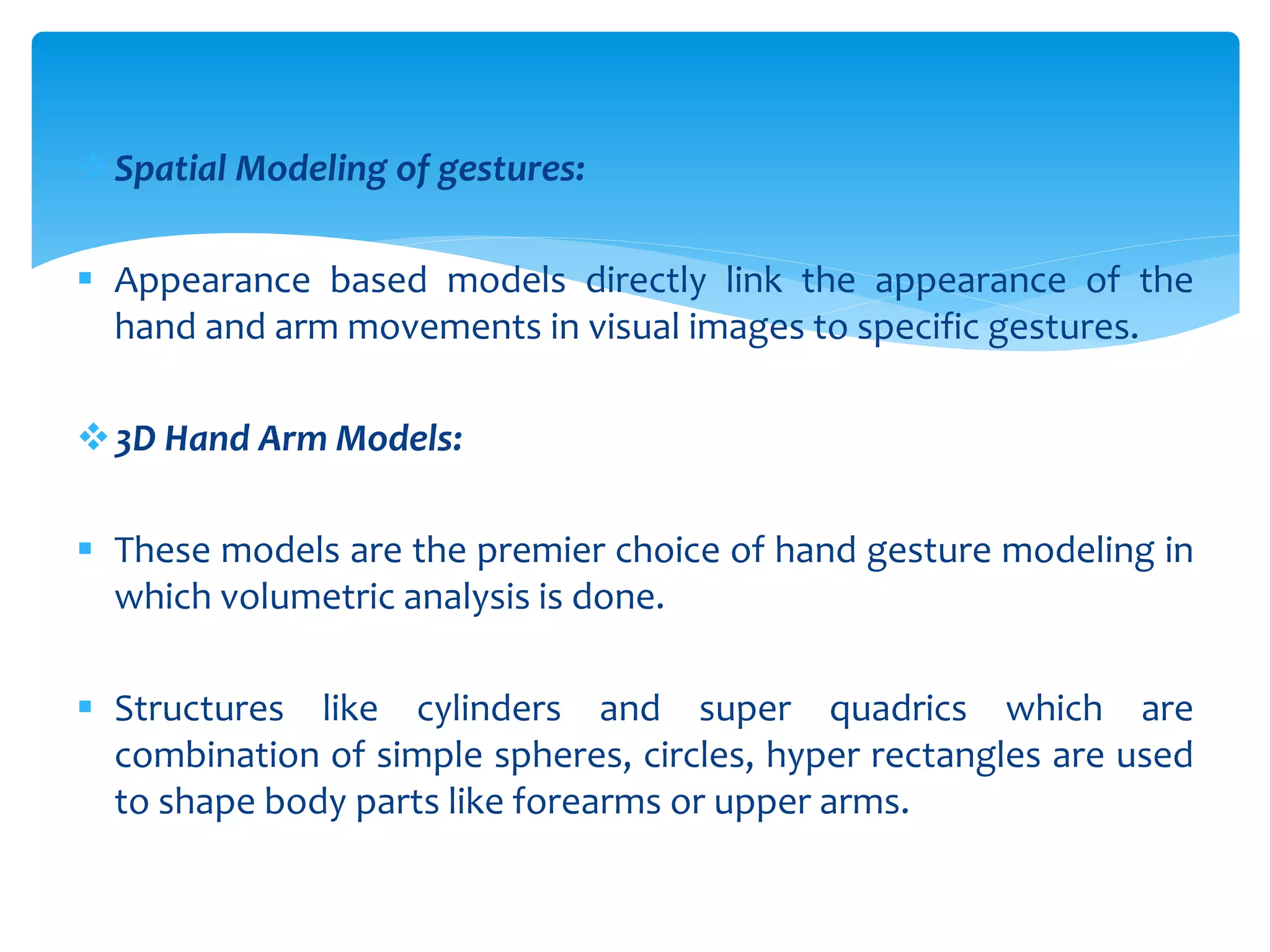 Spatial Modeling of gestures:
 Appearance based models directly link the appearance of the
hand and arm movements in visual images to specific gestures.
3D Hand Arm Models:
 These models are the premier choice of hand gesture modeling in
which volumetric analysis is done.
 Structures like cylinders and super quadrics which are
combination of simple spheres, circles, hyper rectangles are used
to shape body parts like forearms or upper arms.
 