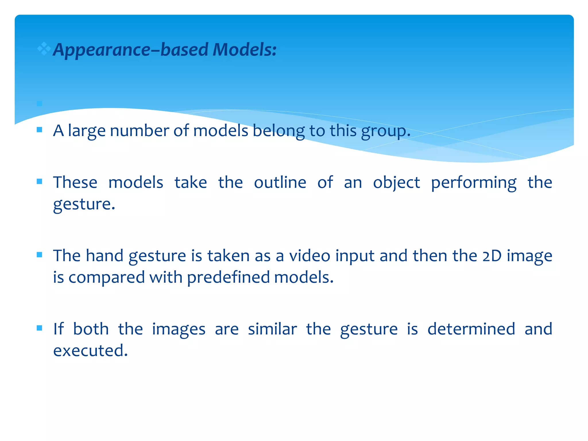 Appearance–based Models:

 A large number of models belong to this group.
 These models take the outline of an object performing the
gesture.
 The hand gesture is taken as a video input and then the 2D image
is compared with predefined models.
 If both the images are similar the gesture is determined and
executed.
 