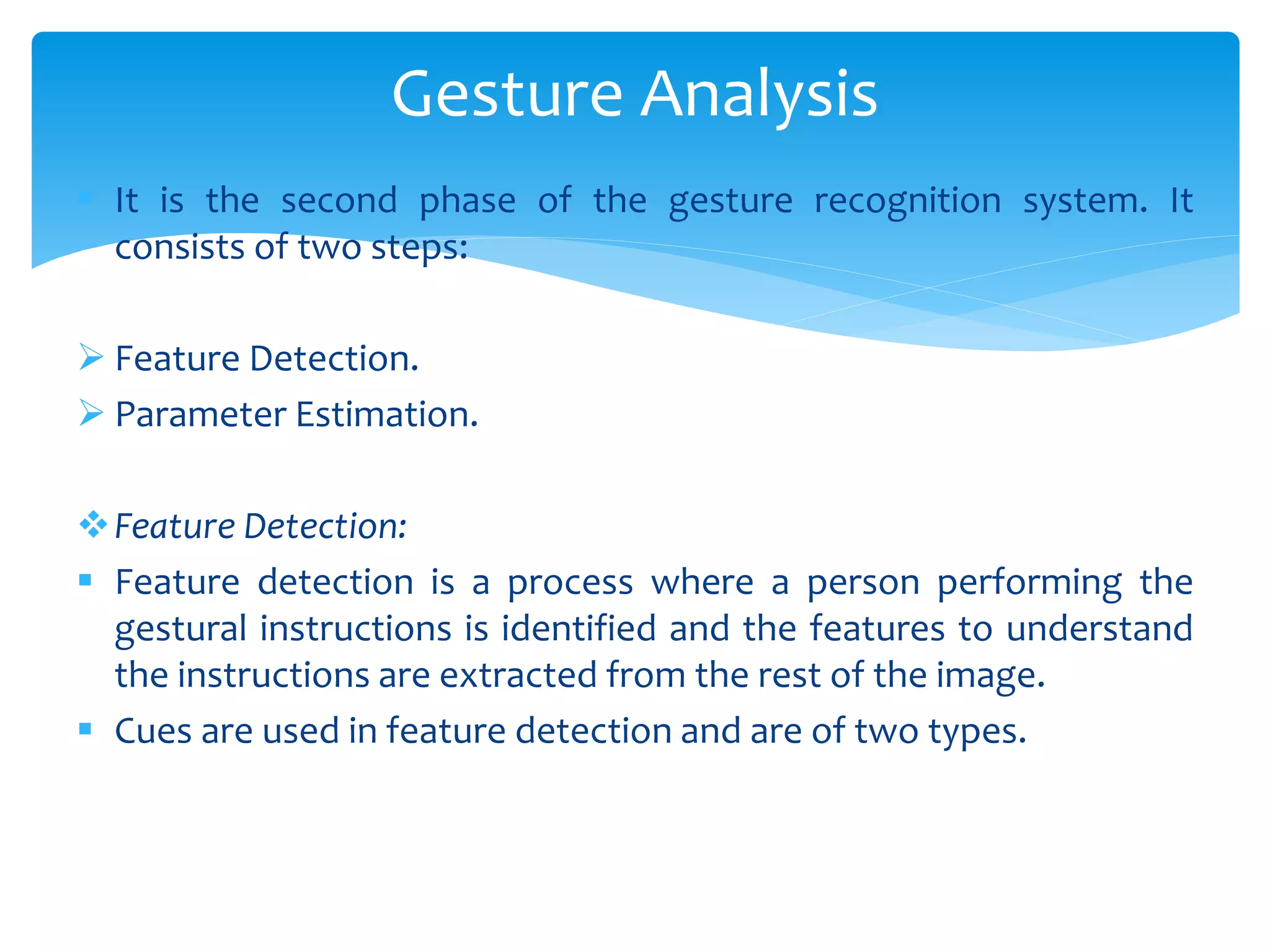  It is the second phase of the gesture recognition system. It
consists of two steps:
 Feature Detection.
 Parameter Estimation.
Feature Detection:
 Feature detection is a process where a person performing the
gestural instructions is identified and the features to understand
the instructions are extracted from the rest of the image.
 Cues are used in feature detection and are of two types.
Gesture Analysis
 