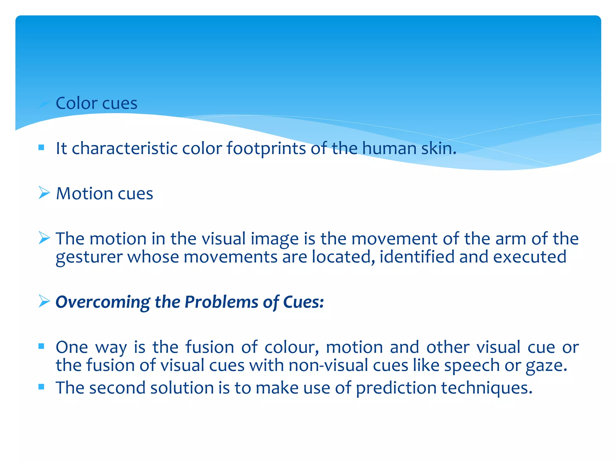  Color cues
 It characteristic color footprints of the human skin.
 Motion cues
 The motion in the visual image is the movement of the arm of the
gesturer whose movements are located, identified and executed
 Overcoming the Problems of Cues:
 One way is the fusion of colour, motion and other visual cue or
the fusion of visual cues with non-visual cues like speech or gaze.
 The second solution is to make use of prediction techniques.
 